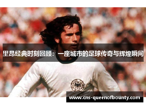 里昂经典时刻回顾：一座城市的足球传奇与辉煌瞬间