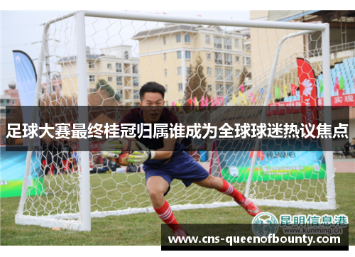 足球大赛最终桂冠归属谁成为全球球迷热议焦点