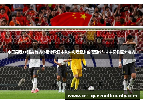 中国男足18强赛首战客场惨败日本队失利暴露多重问题球队未来面临巨大挑战