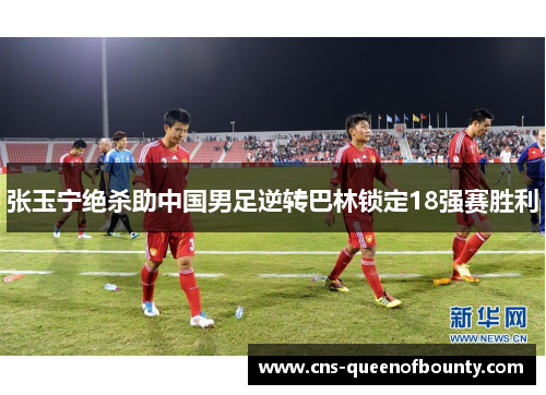 张玉宁绝杀助中国男足逆转巴林锁定18强赛胜利